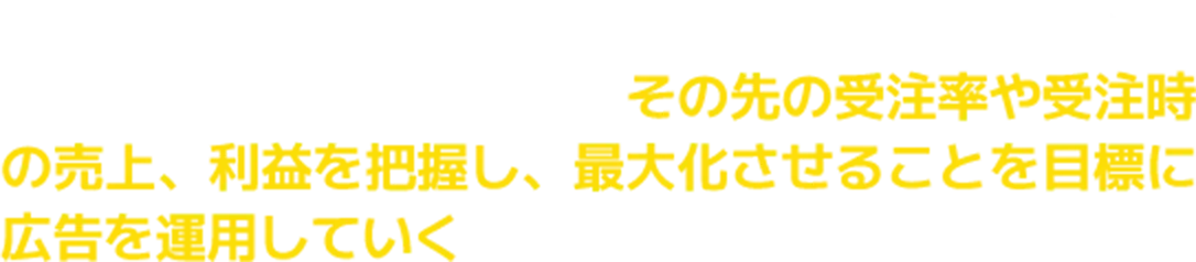 広告はお問合せやご相談といった反響をとることが目標ではありません。広告によって獲得できる反響数だけでなくその先の受注率や受注時の売上、利益を把握し、最大化させることを目標に広告を運用していく必要があります。
