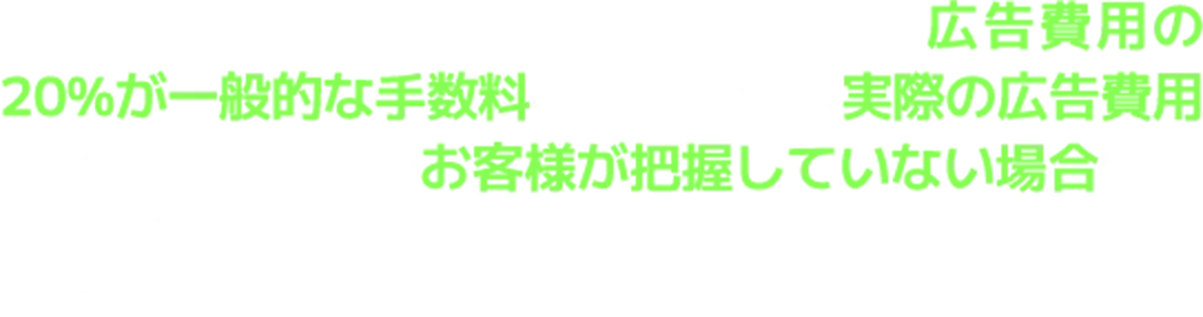 WEB広告を外注する場合、WEB広告代理店の手数料は広告費用の20%が一般的な手数料となります。つまり実際の広告費用がいくらかかっているのかお客様が把握していない場合明瞭な会計でなくなることがあります。契約前に手数料の請求がどのようなプランになっているのか？明瞭会計となっているのかしっかり確認しましょう。。