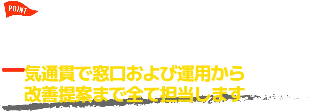 POINT 運用経験10年以上の担当者が一気通貫で窓口および運用から 改善提案まで全て担当します