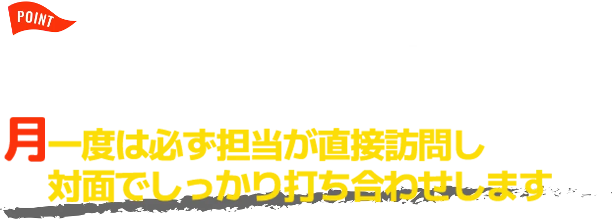 POINT オンラインでのミーティングも可 月一度は必ず担当が直接訪問し 対面でしっかり打ち合わせします